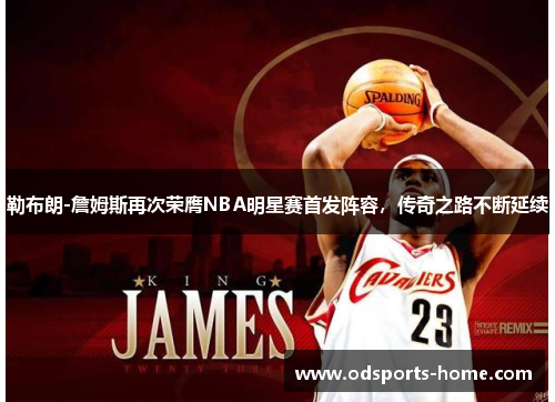 勒布朗-詹姆斯再次荣膺NBA明星赛首发阵容，传奇之路不断延续