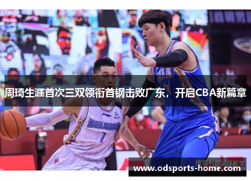 周琦生涯首次三双领衔首钢击败广东，开启CBA新篇章