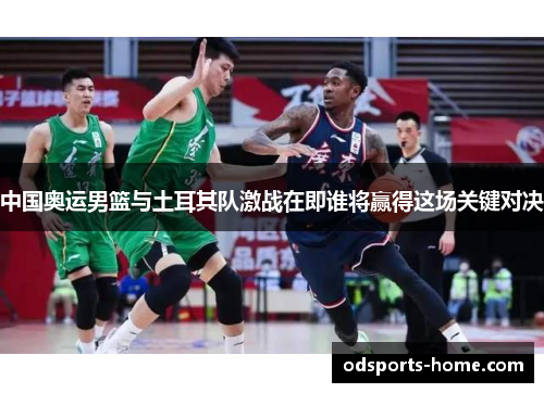 中国奥运男篮与土耳其队激战在即谁将赢得这场关键对决